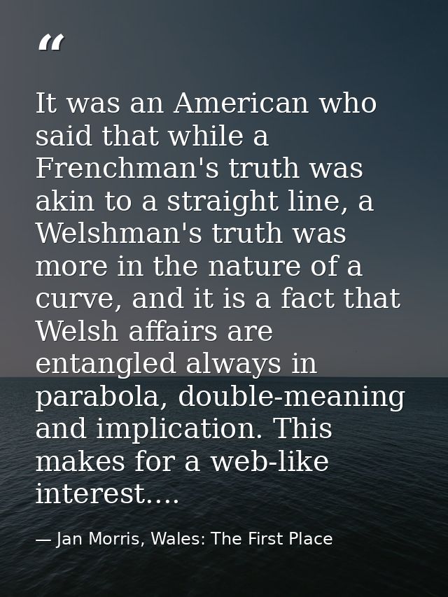 It was an American who said that while a Frenchman's truth was akin to a straight line, a Welshman's truth was more in t — Jan Morris, Wales: The First Place