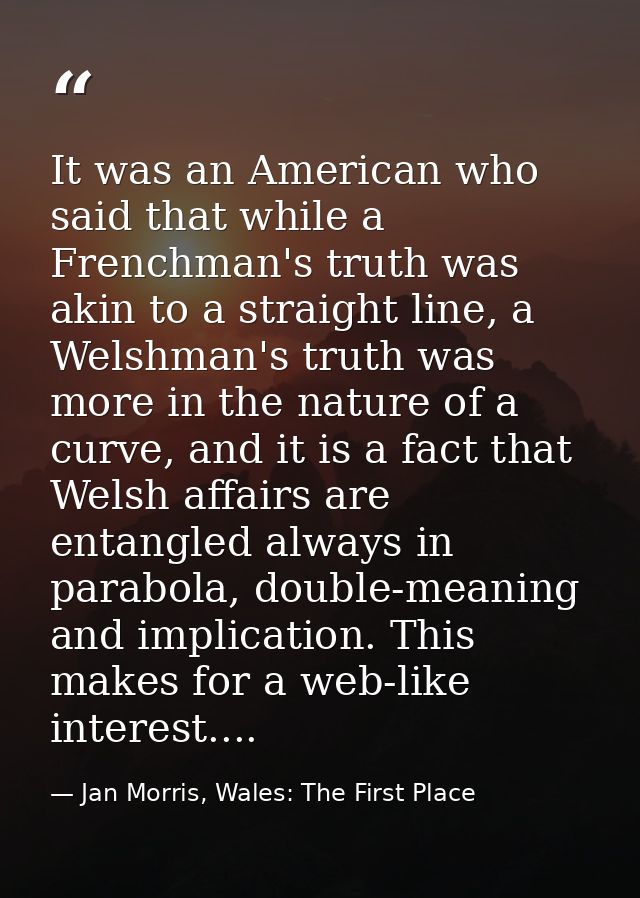 It was an American who said that while a Frenchman's truth was akin to a straight line, a Welshman's truth was more in t — Jan Morris, Wales: The First Place