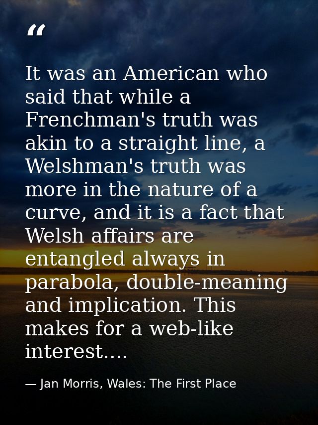 It was an American who said that while a Frenchman's truth was akin to a straight line, a Welshman's truth was more in t — Jan Morris, Wales: The First Place