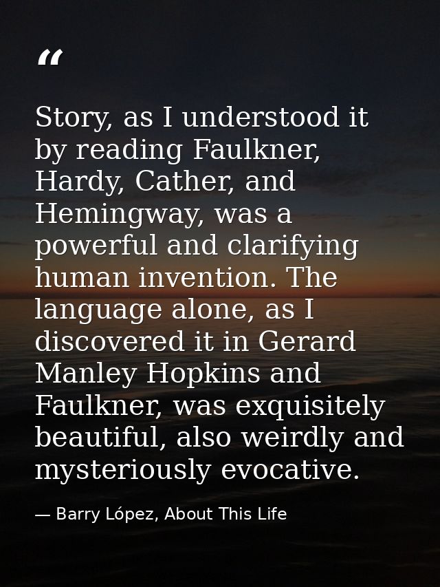 Story, as I understood it by reading Faulkner, Hardy, Cather, and Hemingway, was a powerful and clarifying human inventi — Barry López, About This Life