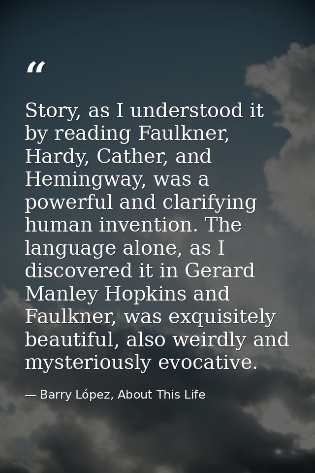 Story, as I understood it by reading Faulkner, Hardy, Cather, and Hemingway, was a powerful and clarifying human inventi — Barry López, About This Life