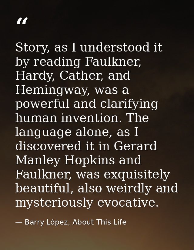Story, as I understood it by reading Faulkner, Hardy, Cather, and Hemingway, was a powerful and clarifying human inventi — Barry López, About This Life