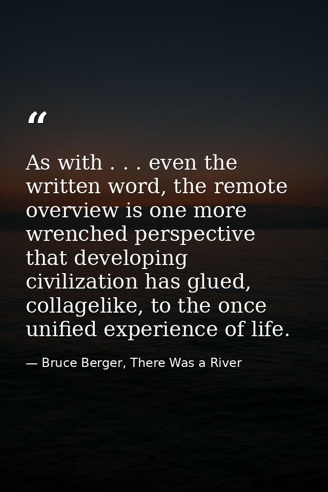 As with . . . even the written word, the remote overview is one more wrenched perspective that developing civilization h — Bruce Berger, There Was a River