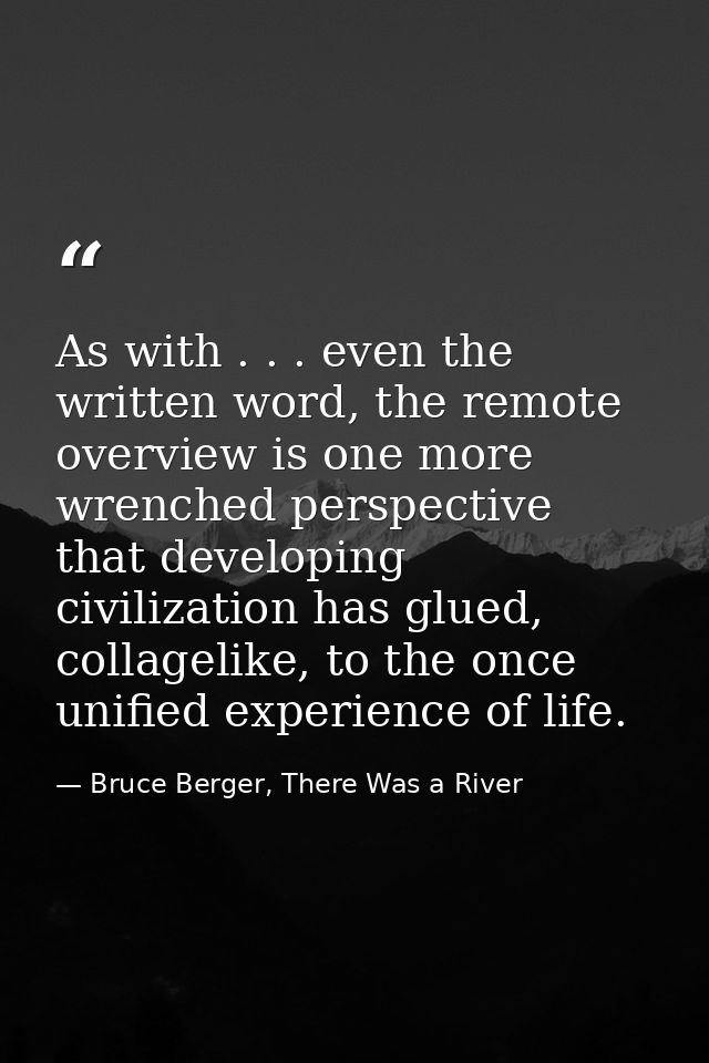 As with . . . even the written word, the remote overview is one more wrenched perspective that developing civilization h — Bruce Berger, There Was a River
