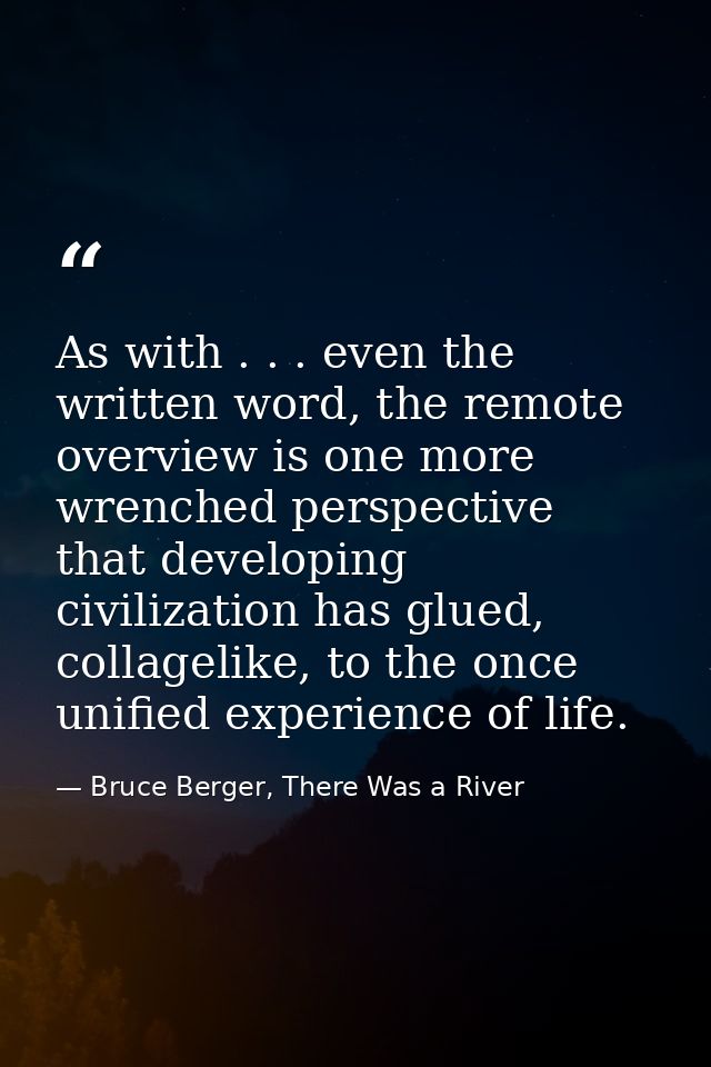 As with . . . even the written word, the remote overview is one more wrenched perspective that developing civilization h — Bruce Berger, There Was a River