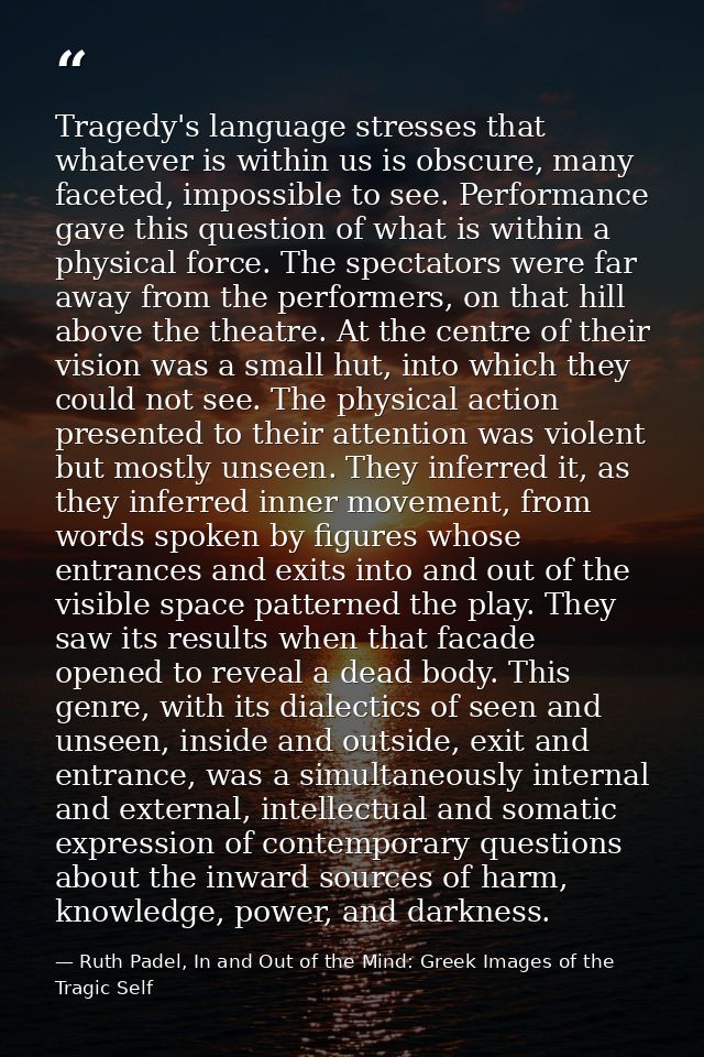 Tragedy's language stresses that whatever is within us is obscure, many faceted, impossible to see. Performance gave thi — Ruth Padel, In and Out of the Mind: Greek Images of the Tragic Self