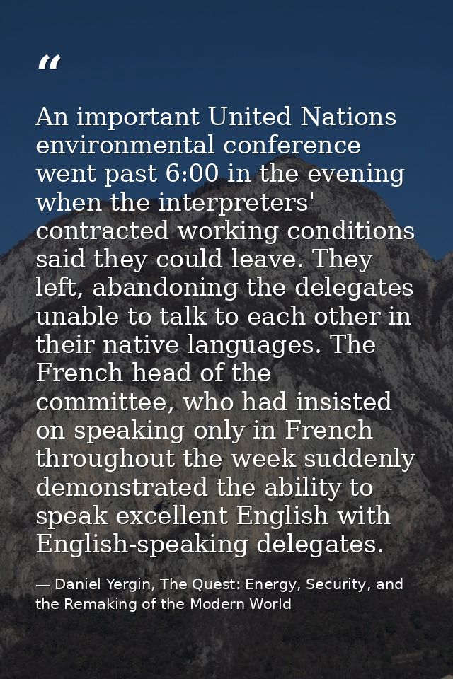 An important United Nations environmental conference went past 6:00 in the evening when the interpreters' contracted wor — Daniel Yergin, The Quest: Energy, Security, and the Remaking of the Modern World
