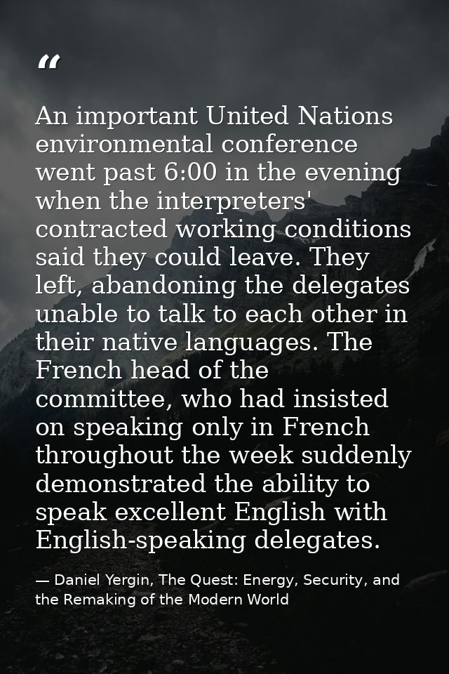 An important United Nations environmental conference went past 6:00 in the evening when the interpreters' contracted wor — Daniel Yergin, The Quest: Energy, Security, and the Remaking of the Modern World