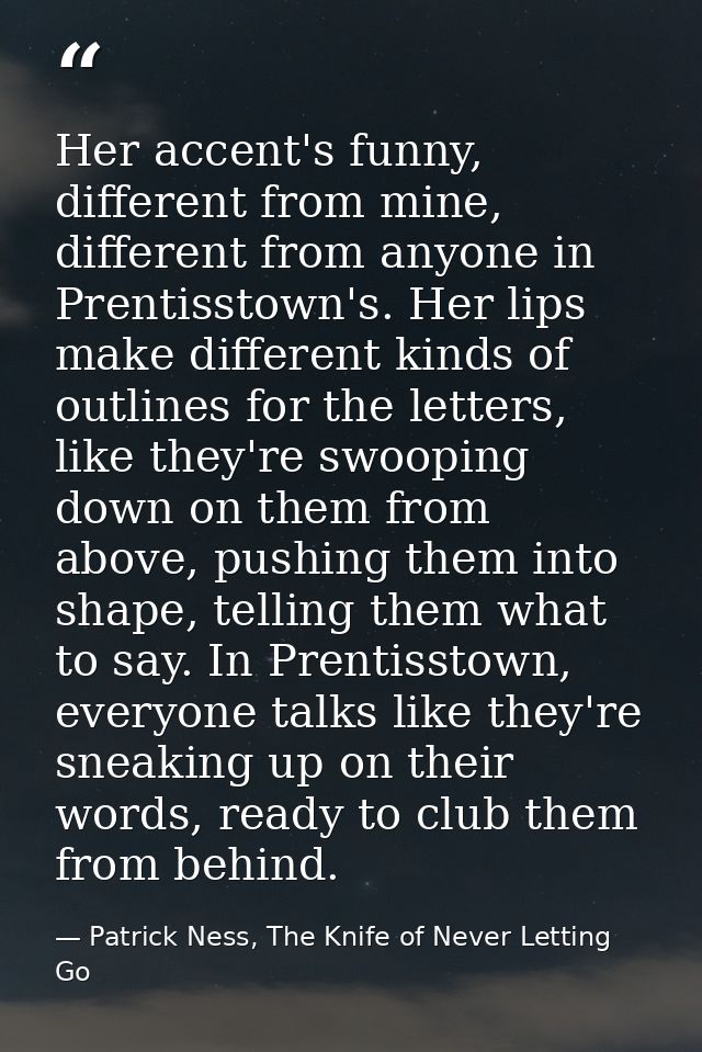 Her accent's funny, different from mine, different from anyone in Prentisstown's. Her lips make different kinds of outli — Patrick Ness, The Knife of Never Letting Go