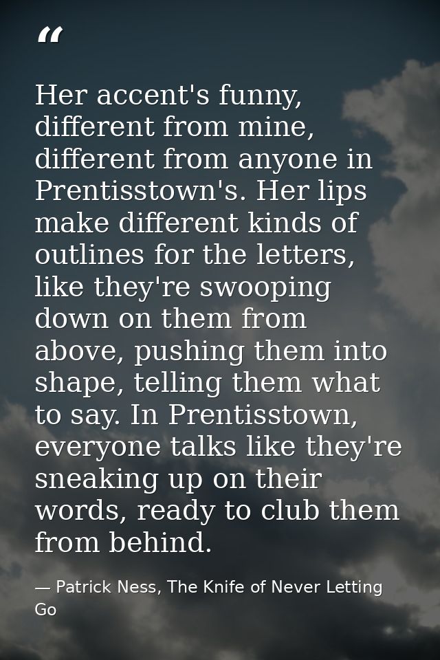 Her accent's funny, different from mine, different from anyone in Prentisstown's. Her lips make different kinds of outli — Patrick Ness, The Knife of Never Letting Go