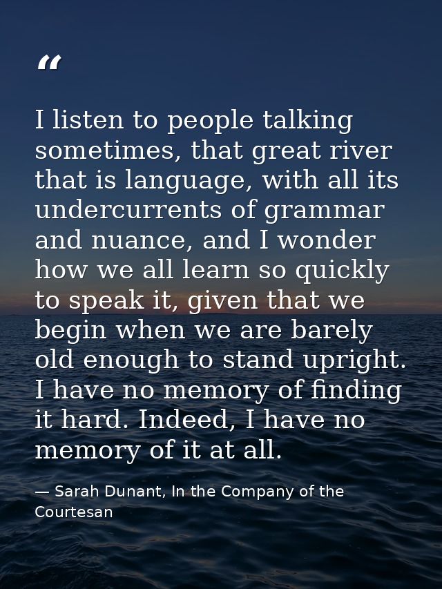 I listen to people talking sometimes, that great river that is language, with all its undercurrents of grammar and nuanc — Sarah Dunant, In the Company of the Courtesan