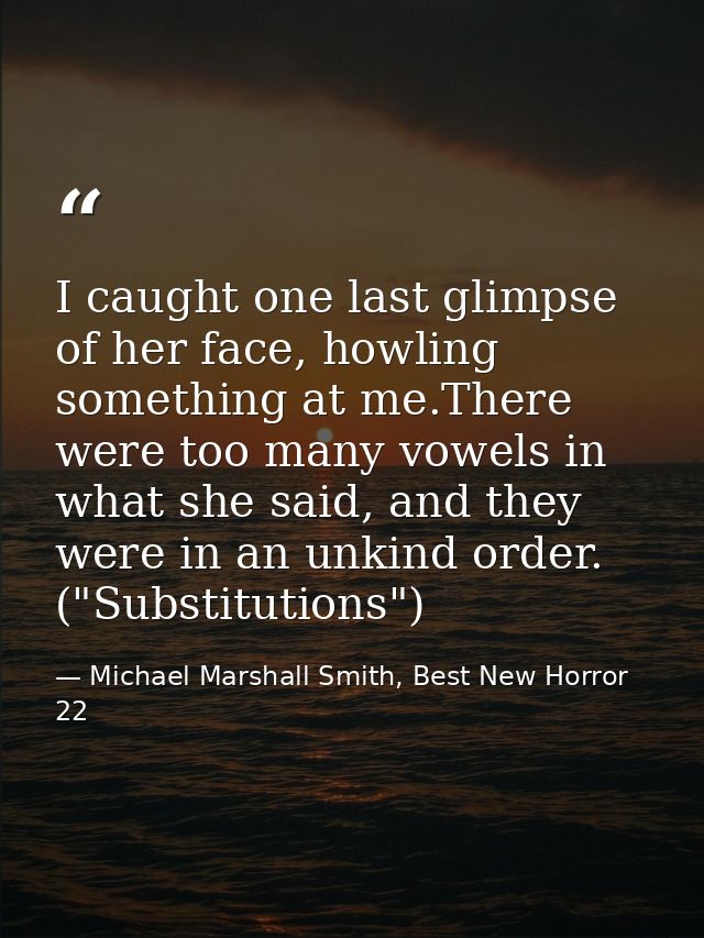 I caught one last glimpse of her face, howling something at me.There were too many vowels in what she said, and they wer — Michael Marshall Smith, Best New Horror 22