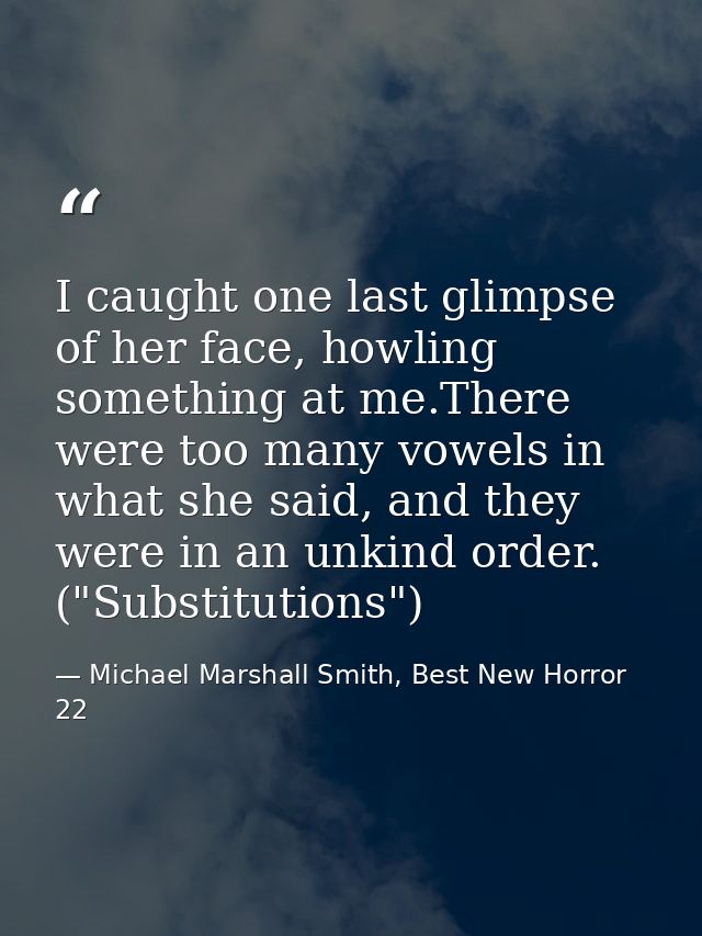 I caught one last glimpse of her face, howling something at me.There were too many vowels in what she said, and they wer — Michael Marshall Smith, Best New Horror 22
