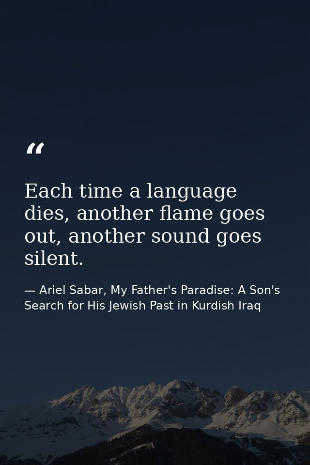 Each time a language dies, another flame goes out, another sound goes silent. — Ariel Sabar, My Father's Paradise: A Son's Search for His Jewish Past in Kurdish Iraq