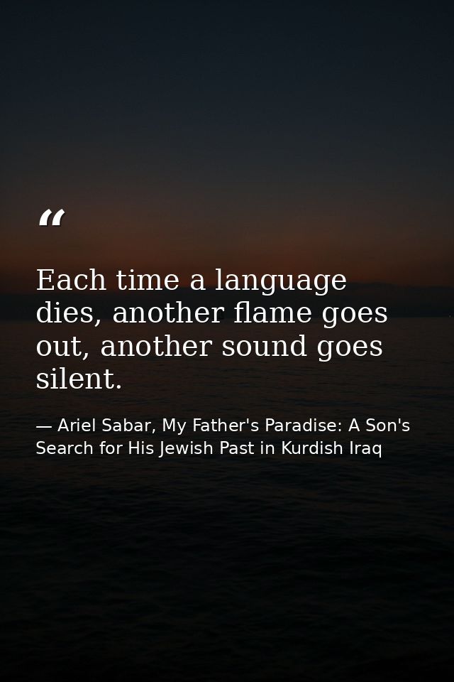 Each time a language dies, another flame goes out, another sound goes silent. — Ariel Sabar, My Father's Paradise: A Son's Search for His Jewish Past in Kurdish Iraq