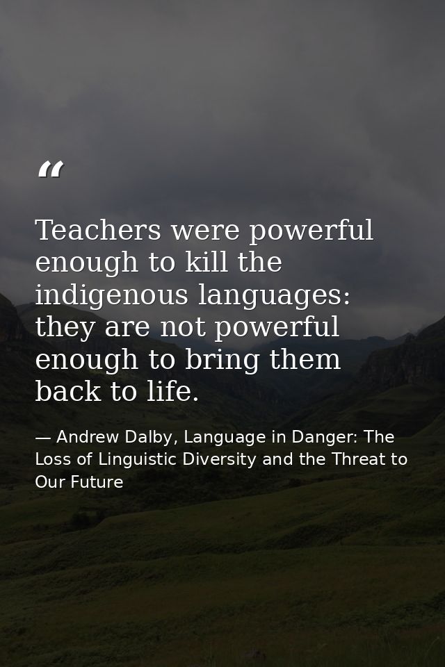 Teachers were powerful enough to kill the indigenous languages: they are not powerful enough to bring them back to life. — Andrew Dalby, Language in Danger: The Loss of Linguistic Diversity and the Threat to Our Future