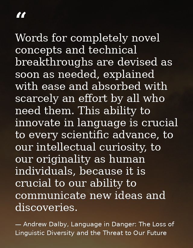 Words for completely novel concepts and technical breakthroughs are devised as soon as needed, explained with ease and a — Andrew Dalby, Language in Danger: The Loss of Linguistic Diversity and the Threat to Our Future