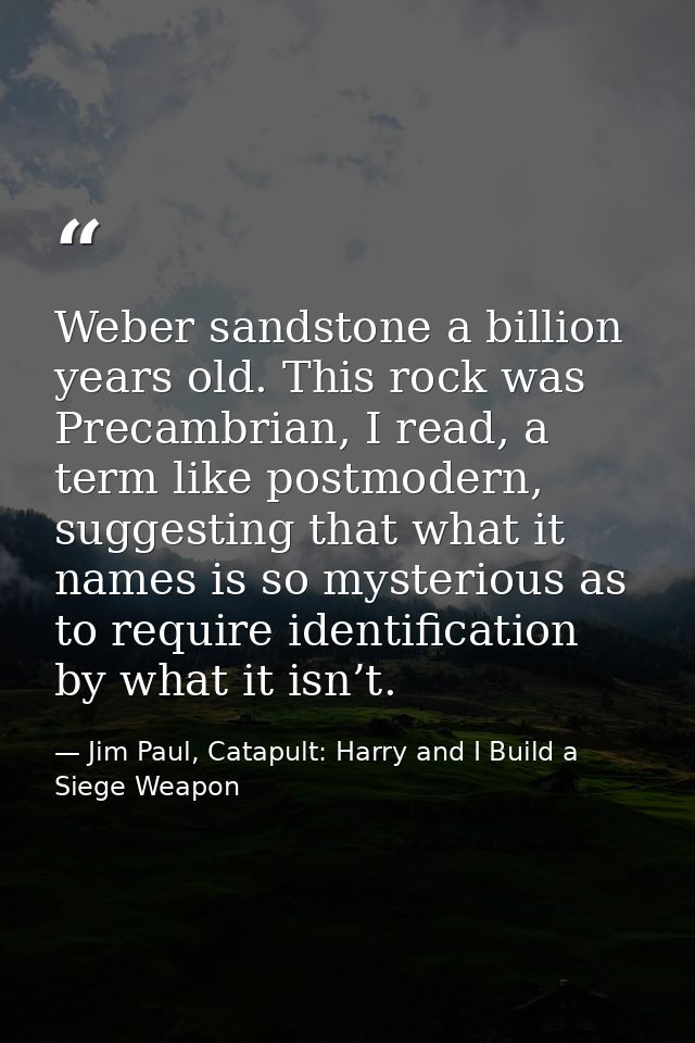 Weber sandstone a billion years old. This rock was Precambrian, I read, a term like postmodern, suggesting that what it  — Jim Paul, Catapult: Harry and I Build a Siege Weapon