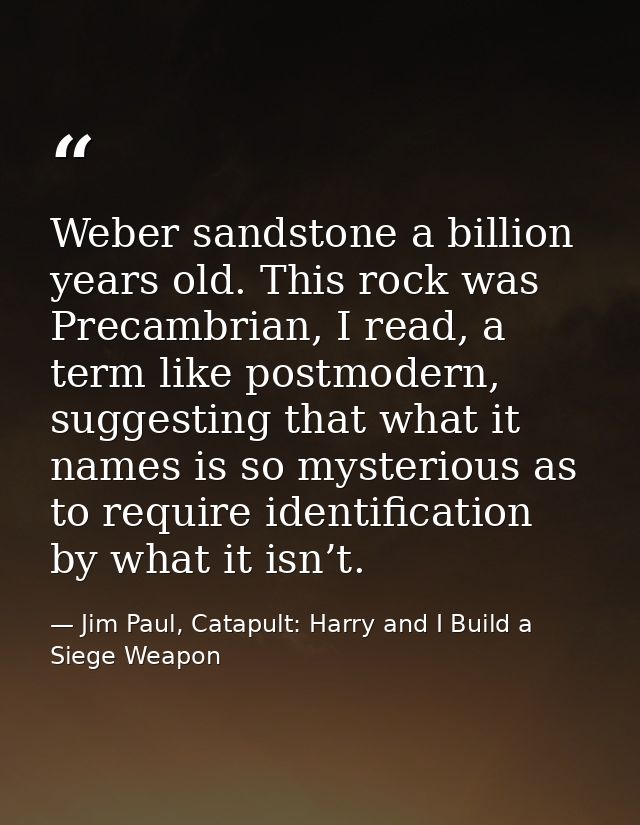 Weber sandstone a billion years old. This rock was Precambrian, I read, a term like postmodern, suggesting that what it  — Jim Paul, Catapult: Harry and I Build a Siege Weapon