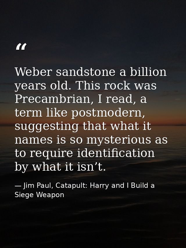 Weber sandstone a billion years old. This rock was Precambrian, I read, a term like postmodern, suggesting that what it  — Jim Paul, Catapult: Harry and I Build a Siege Weapon