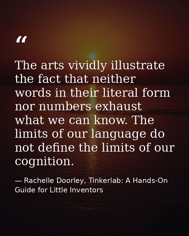 The arts vividly illustrate the fact that neither words in their literal form nor numbers exhaust what we can know. The  — Rachelle Doorley, Tinkerlab: A Hands-On Guide for Little Inventors