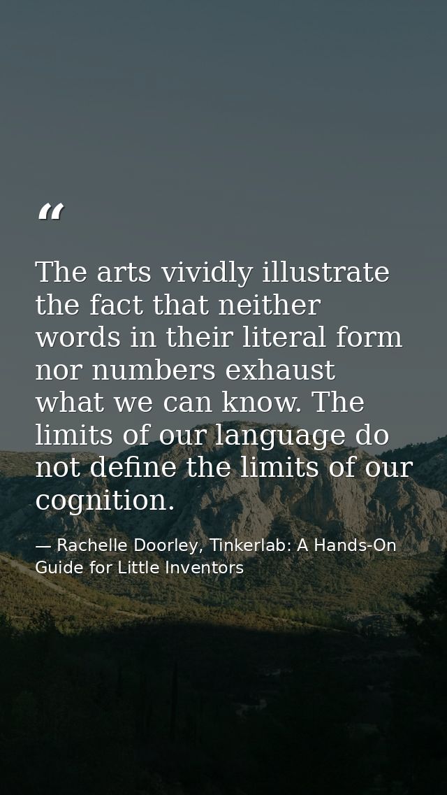 The arts vividly illustrate the fact that neither words in their literal form nor numbers exhaust what we can know. The  — Rachelle Doorley, Tinkerlab: A Hands-On Guide for Little Inventors