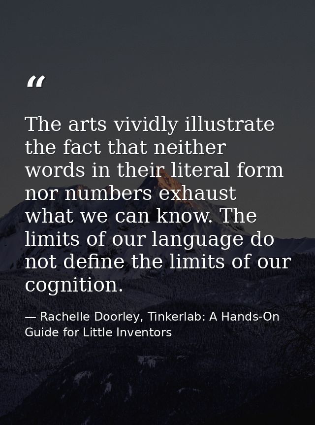 The arts vividly illustrate the fact that neither words in their literal form nor numbers exhaust what we can know. The  — Rachelle Doorley, Tinkerlab: A Hands-On Guide for Little Inventors