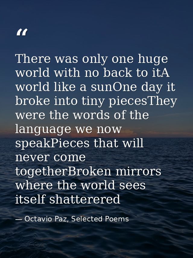 There was only one huge world with no back to itA world like a sunOne day it broke into tiny piecesThey were the words o — Octavio Paz, Selected Poems