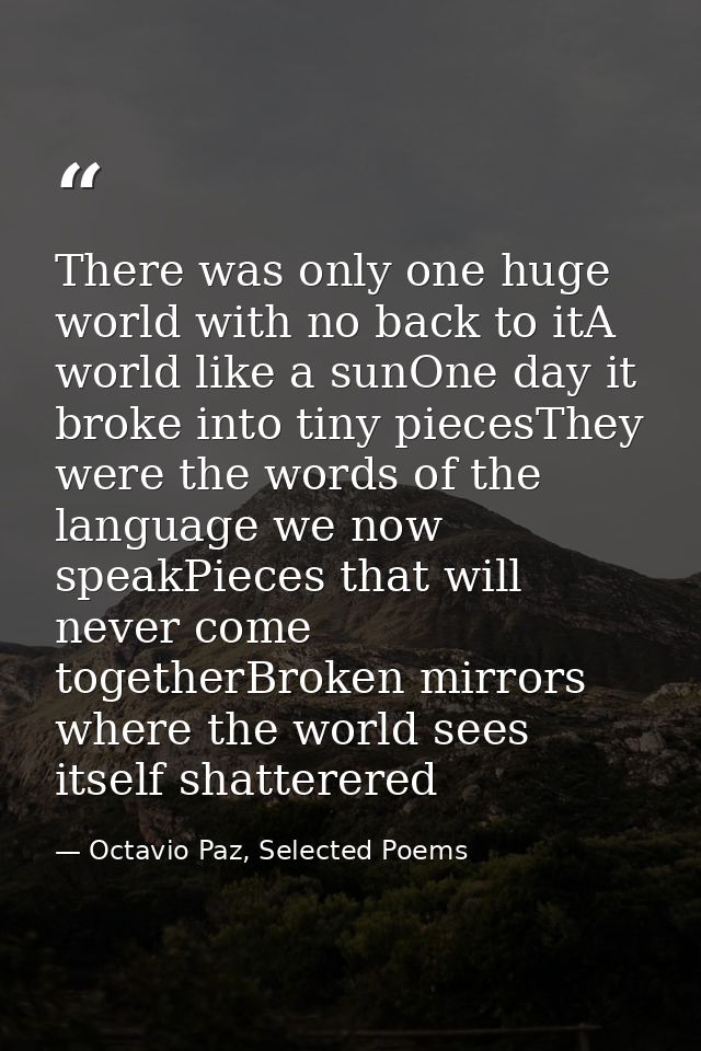 There was only one huge world with no back to itA world like a sunOne day it broke into tiny piecesThey were the words o — Octavio Paz, Selected Poems