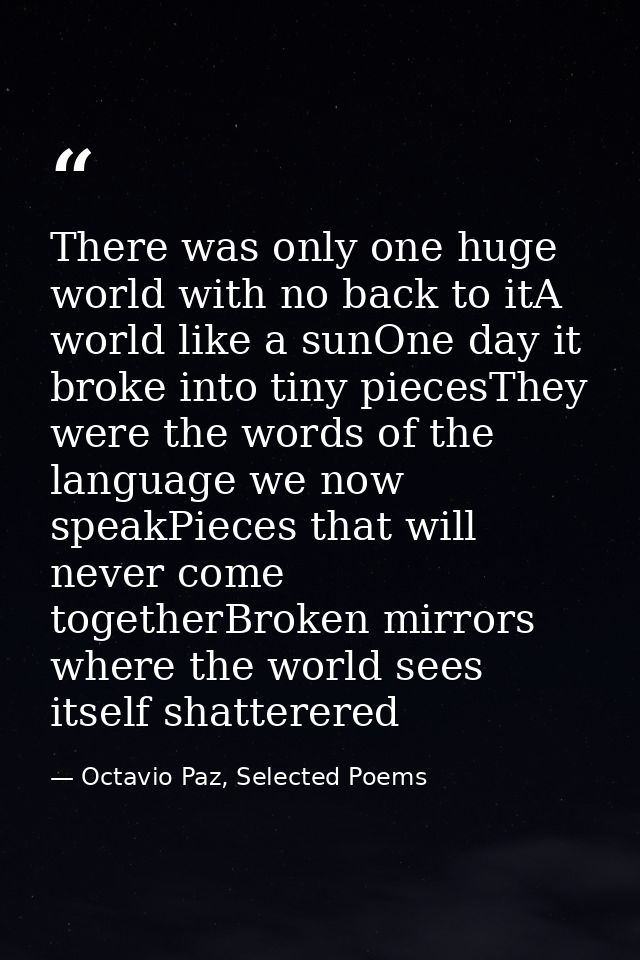 There was only one huge world with no back to itA world like a sunOne day it broke into tiny piecesThey were the words o — Octavio Paz, Selected Poems