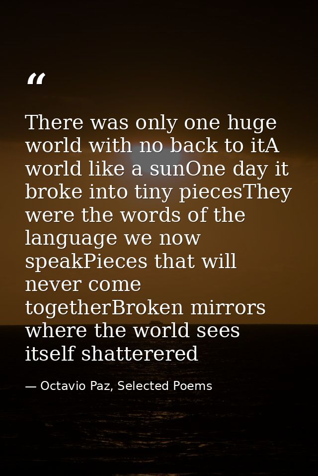There was only one huge world with no back to itA world like a sunOne day it broke into tiny piecesThey were the words o — Octavio Paz, Selected Poems
