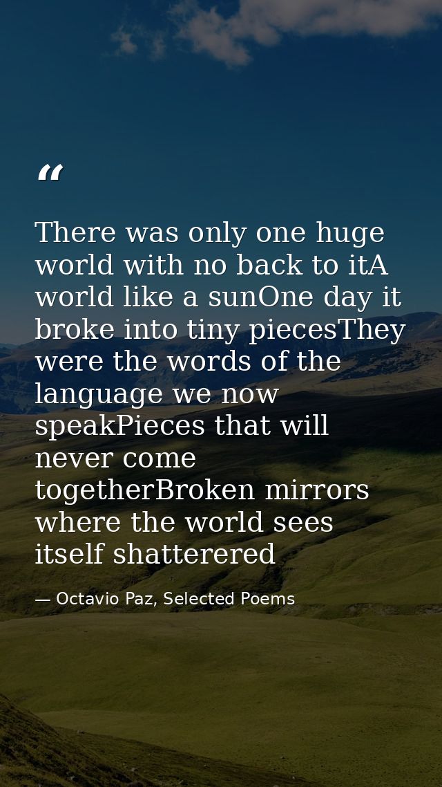 There was only one huge world with no back to itA world like a sunOne day it broke into tiny piecesThey were the words o — Octavio Paz, Selected Poems