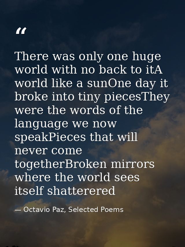 There was only one huge world with no back to itA world like a sunOne day it broke into tiny piecesThey were the words o — Octavio Paz, Selected Poems