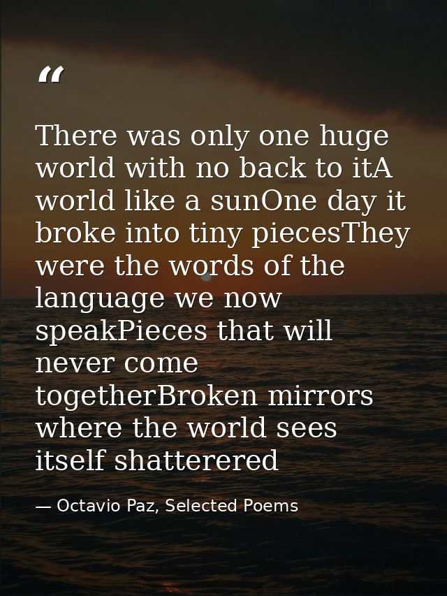 There was only one huge world with no back to itA world like a sunOne day it broke into tiny piecesThey were the words o — Octavio Paz, Selected Poems