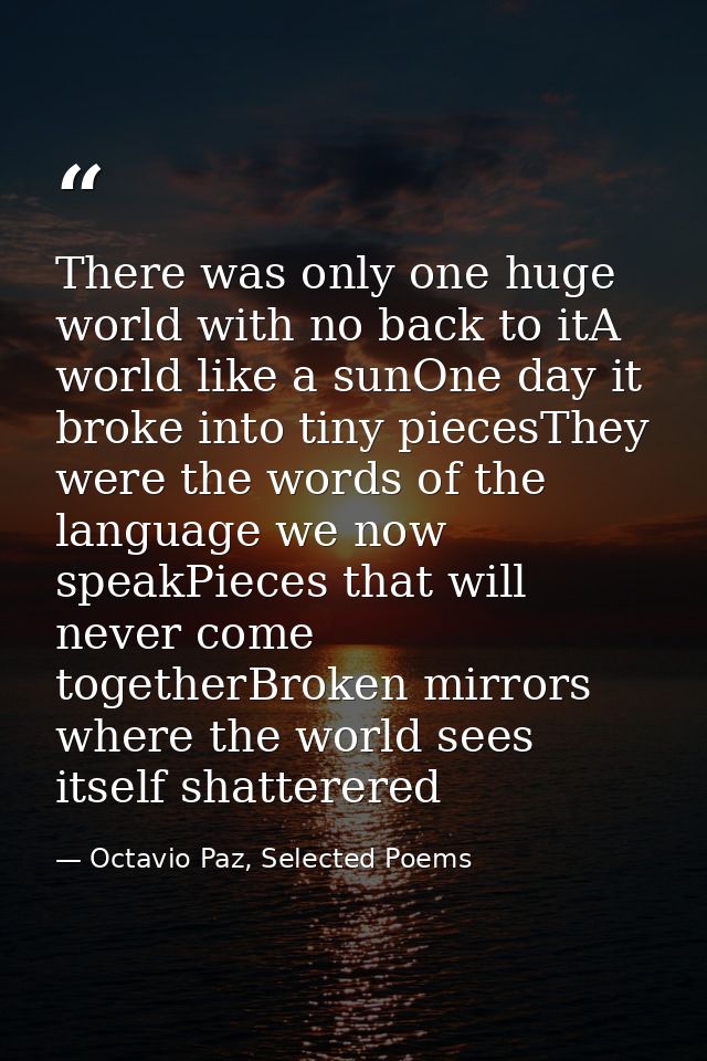 There was only one huge world with no back to itA world like a sunOne day it broke into tiny piecesThey were the words o — Octavio Paz, Selected Poems