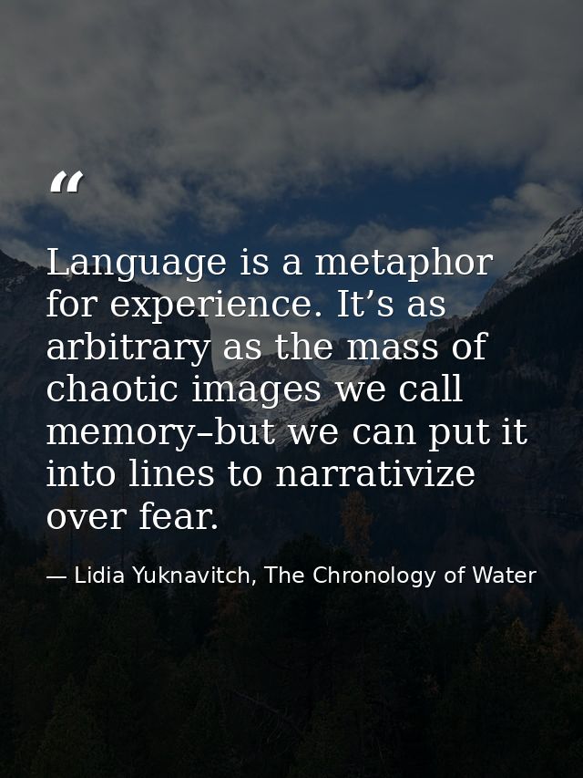 Language is a metaphor for experience. It’s as arbitrary as the mass of chaotic images we call memory–but we can put it  — Lidia Yuknavitch, The Chronology of Water