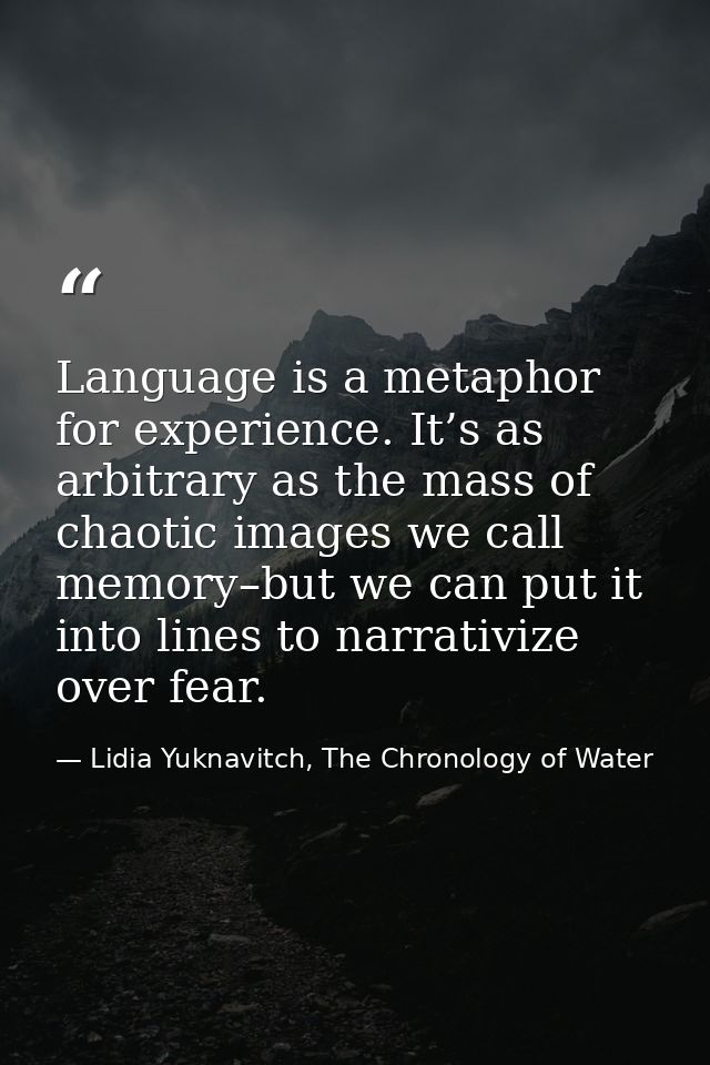Language is a metaphor for experience. It’s as arbitrary as the mass of chaotic images we call memory–but we can put it  — Lidia Yuknavitch, The Chronology of Water