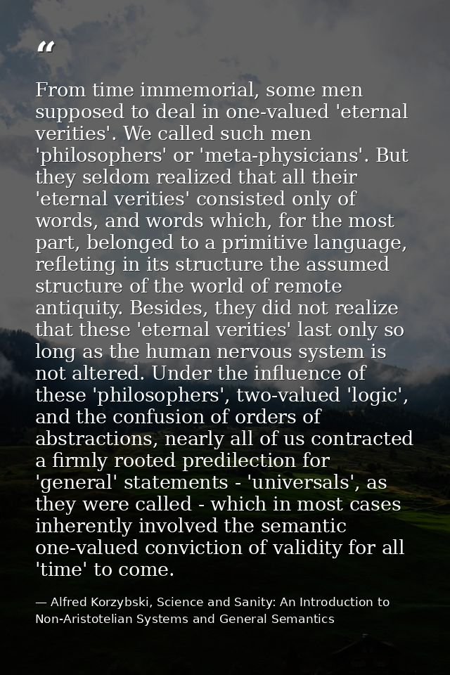 From time immemorial, some men supposed to deal in one-valued 'eternal verities'. We called such men 'philosophers' or ' — Alfred Korzybski, Science and Sanity: An Introduction to Non-Aristotelian Systems and General Semantics