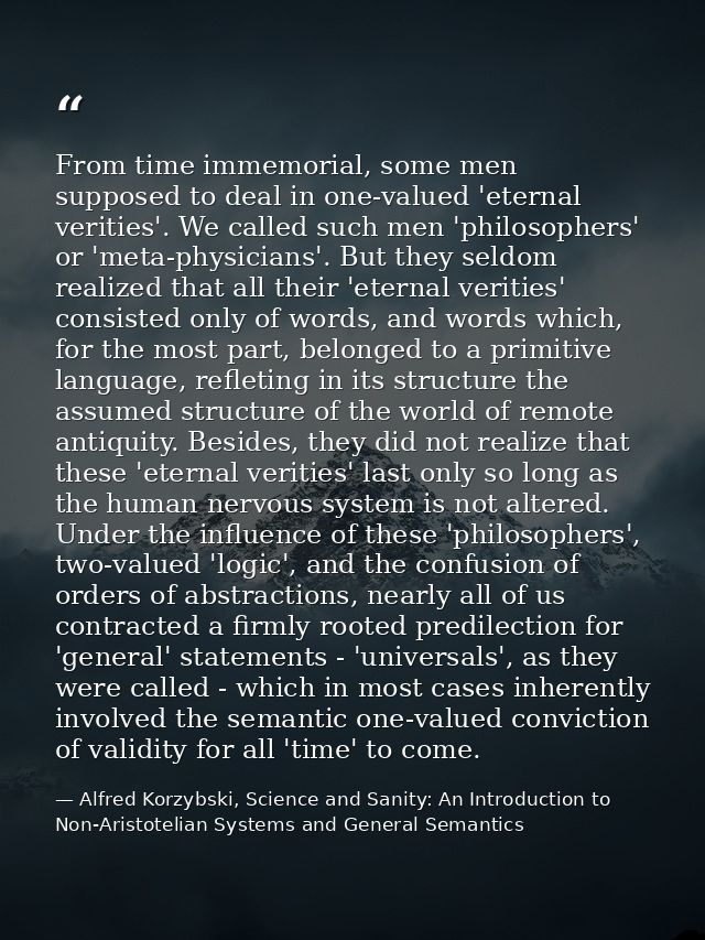 From time immemorial, some men supposed to deal in one-valued 'eternal verities'. We called such men 'philosophers' or ' — Alfred Korzybski, Science and Sanity: An Introduction to Non-Aristotelian Systems and General Semantics