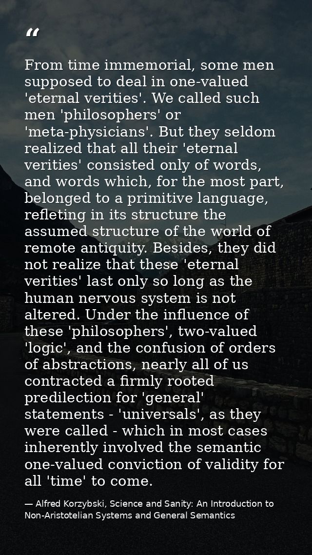 From time immemorial, some men supposed to deal in one-valued 'eternal verities'. We called such men 'philosophers' or ' — Alfred Korzybski, Science and Sanity: An Introduction to Non-Aristotelian Systems and General Semantics