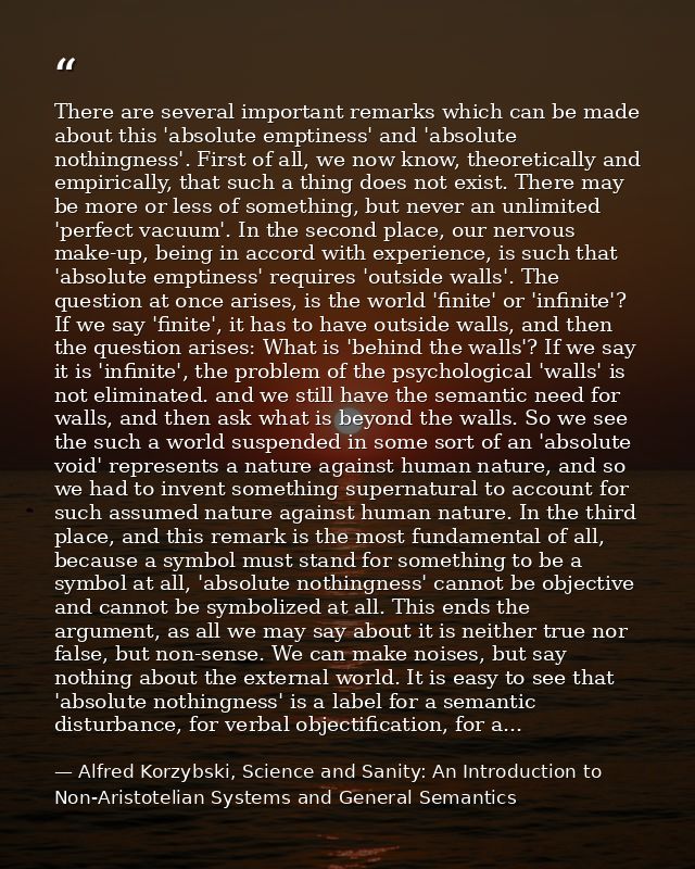 There are several important remarks which can be made about this 'absolute emptiness' and 'absolute nothingness'. First  — Alfred Korzybski, Science and Sanity: An Introduction to Non-Aristotelian Systems and General Semantics