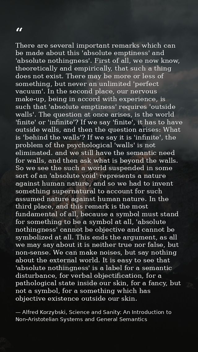 There are several important remarks which can be made about this 'absolute emptiness' and 'absolute nothingness'. First  — Alfred Korzybski, Science and Sanity: An Introduction to Non-Aristotelian Systems and General Semantics