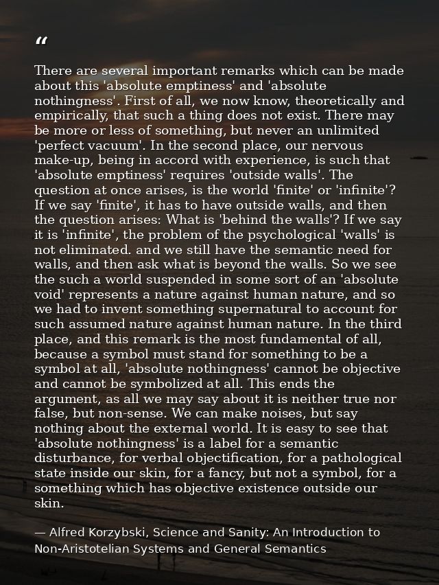 There are several important remarks which can be made about this 'absolute emptiness' and 'absolute nothingness'. First  — Alfred Korzybski, Science and Sanity: An Introduction to Non-Aristotelian Systems and General Semantics