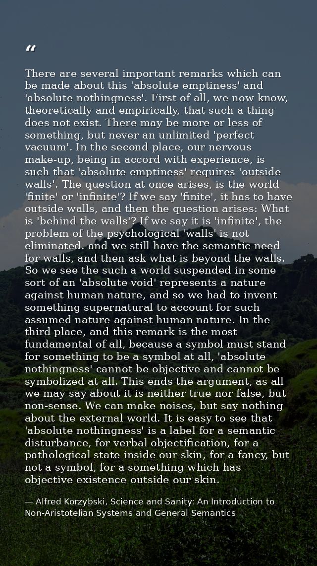There are several important remarks which can be made about this 'absolute emptiness' and 'absolute nothingness'. First  — Alfred Korzybski, Science and Sanity: An Introduction to Non-Aristotelian Systems and General Semantics