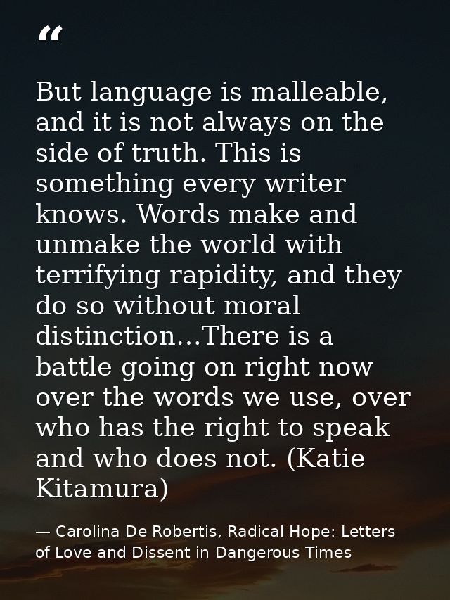 But language is malleable, and it is not always on the side of truth. This is something every writer knows. Words make a — Carolina De Robertis, Radical Hope: Letters of Love and Dissent in Dangerous Times