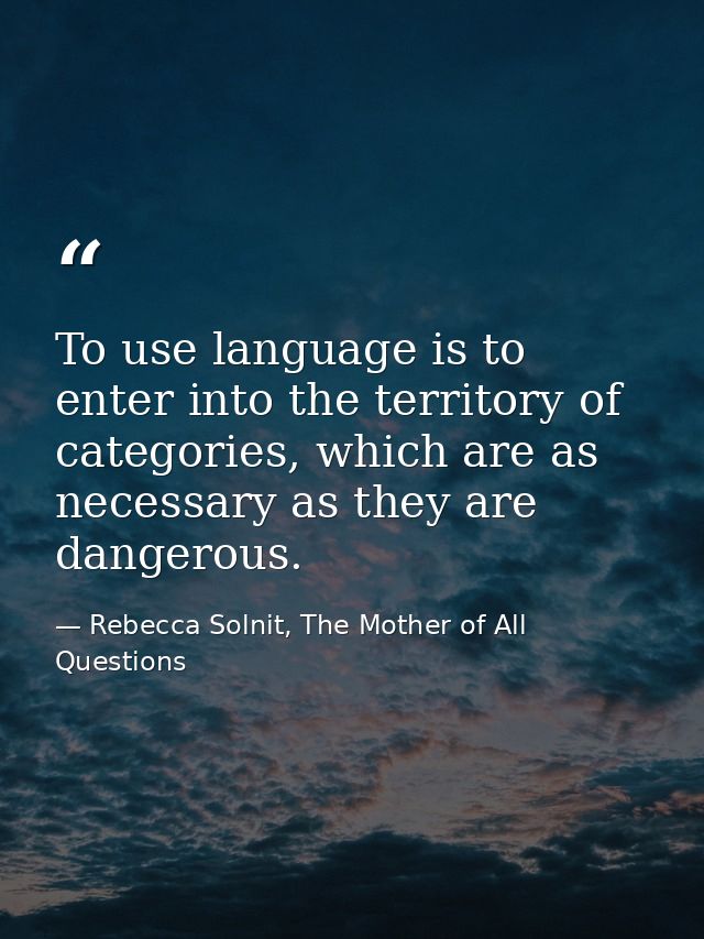 To use language is to enter into the territory of categories, which are as necessary as they are dangerous. — Rebecca Solnit, The Mother of All Questions