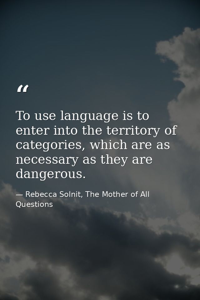 To use language is to enter into the territory of categories, which are as necessary as they are dangerous. — Rebecca Solnit, The Mother of All Questions