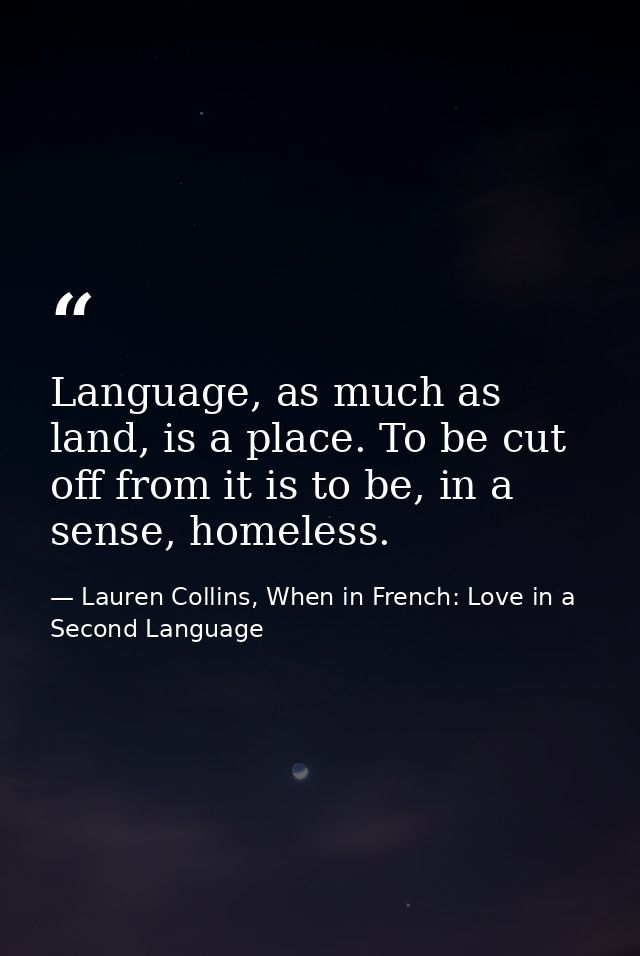 Language, as much as land, is a place. To be cut off from it is to be, in a sense, homeless. — Lauren Collins, When in French: Love in a Second Language