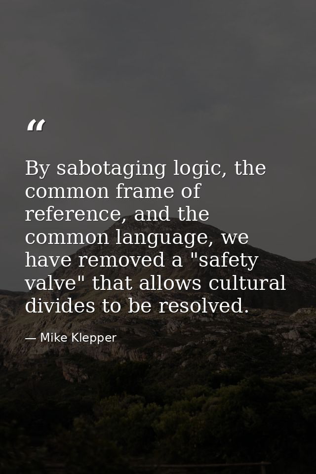 By sabotaging logic, the common frame of reference, and the common language, we have removed a "safety valve" that allow — Mike Klepper