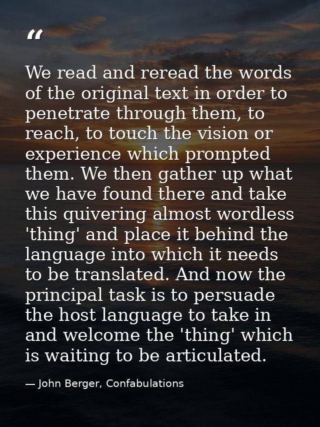 We read and reread the words of the original text in order to penetrate through them, to reach, to touch the vision or e — John Berger, Confabulations